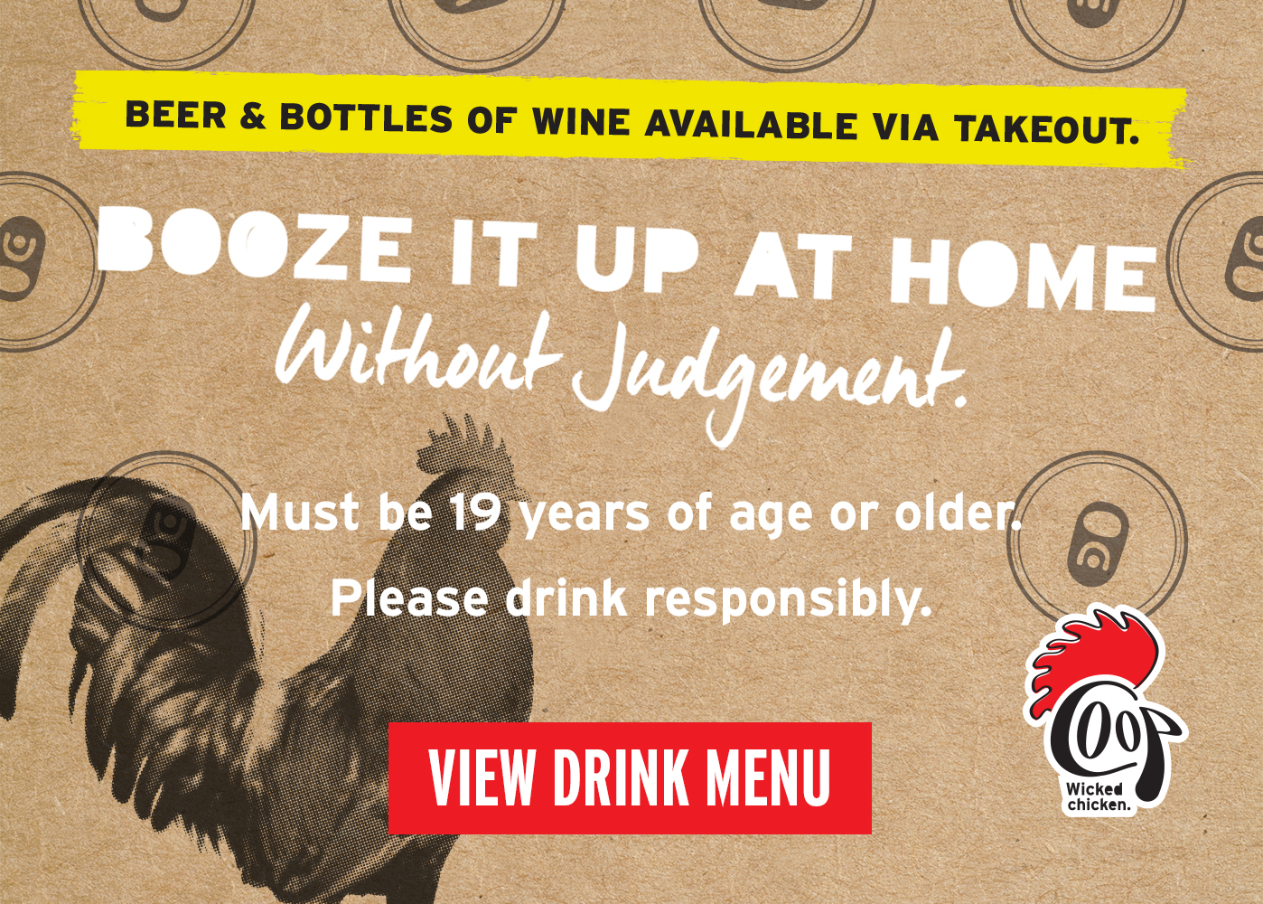 Beer and bottles of wine available via takeout. Boose it up at home without judgement. Must be 19 Years of age or older. Please drink responsibly. View Drink menu.